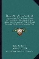 Indian Atrocities: Narrative of the Perils and Sufferings of Dr. Knight and John Slover, Among the Indians During the Revolutionary War di Dr Knight, John Slover edito da Kessinger Publishing