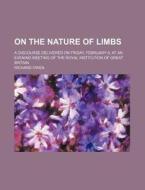 On The Nature Of Limbs; A Discourse Delivered On Friday, February 9, At An Evening Meeting Of The Royal Institution Of Great Britain di Richard Owen edito da General Books Llc