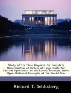 Study Of The Time Required For Complete Dissemination Of Orders Of Large Units For Tactical Operations, To The Lowest Echelons, Based Upon Historical  di Richard T Schlosberg edito da Bibliogov