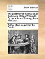 The Solemnity Of The Muses, At The Funeral Of King William Iii. By The Author Of An Elegy From The Dutch. di Author of an Elegy from the Dutch edito da Gale Ecco, Print Editions