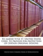 To Amend Title 17, United States Code, To Provide For Protection Of Certain Original Designs. edito da Bibliogov
