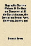 Biographia Classica (volume 2); The Lives And Characters Of All The Classic Authors, The Grecian And Roman Poets, Historians, Orators, And di Unknown Author, Books Group edito da General Books Llc