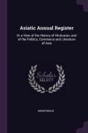 Asiatic Annual Register: Or a View of the History of Hindustan, and of the Politics, Commerce and Literature of Asia di Anonymous edito da CHIZINE PUBN