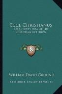 Ecce Christianus: Or Christ's Idea of the Christian Life (1879) di William David Ground edito da Kessinger Publishing