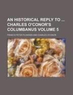 An Historical Reply to Charles O'Conor's Columbanus Volume 5 di Francis Peter Plowden edito da Rarebooksclub.com