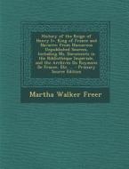 History of the Reign of Henry IV. King of France and Navarre: From Numerous Unpublished Sources, Including Ms. Documents in the Bibliotheque Imperiale di Martha Walker Freer edito da Nabu Press