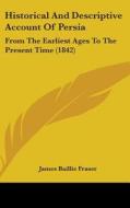 Historical And Descriptive Account Of Persia: From The Earliest Ages To The Present Time (1842) di James Baillie Fraser edito da Kessinger Publishing, Llc