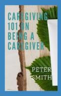 Care Giving 101 On Being A Caregiver di Peter Smith edito da Independently Published