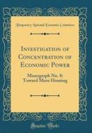 Investigation of Concentration of Economic Power: Monograph No. 8: Toward More Housing (Classic Reprint) di Temporary National Economic Committee edito da Forgotten Books