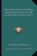 Jujui Provincia Federal Arjentina Apuntes de Su Historia Civil (1877) di Joaquin Carrillo edito da Kessinger Publishing