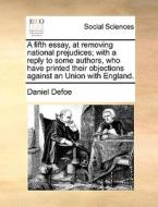 A Fifth Essay, At Removing National Prejudices; With A Reply To Some Authors, Who Have Printed Their Objections Against An Union With England di Daniel Defoe edito da Gale Ecco, Print Editions