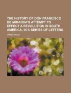 The History Of Don Francisco De Miranda\'s Attempt To Effect A Revolution In South America, In A Series Of Letters di James Biggs edito da Rarebooksclub.com