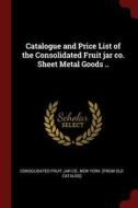 Catalogue and Price List of the Consolidated Fruit Jar Co. Sheet Metal Goods .. edito da CHIZINE PUBN