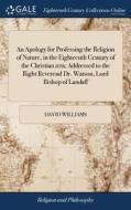 An Apology For Professing The Religion Of Nature, In The Eighteenth Century Of The Christian Ra; Addressed To The Right Reverend Dr. Watson, Lord Bish di David Williams edito da Gale Ecco, Print Editions