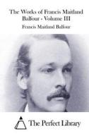 The Works of Francis Maitland Balfour - Volume III di Francis Maitland Balfour edito da Createspace