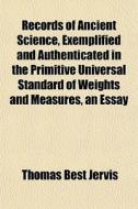 Records Of Ancient Science, Exemplified And Authenticated In The Primitive Universal Standard Of Weights And Measures, An Essay di Thomas Best Jervis edito da General Books Llc