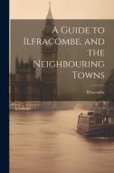 A Guide to Ilfracombe, and the Neighbouring Towns di Ilfracombe edito da LEGARE STREET PR
