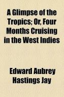 A Glimpse Of The Tropics; Or, Four Months Cruising In The West Indies di Edward Aubrey Hastings Jay edito da General Books Llc