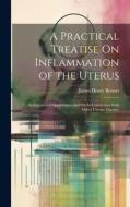 A Practical Treatise On Inflammation of the Uterus: Its Cervix and Appendages, and On Its Connection With Other Uterine Diseases di James Henry Bennet edito da LEGARE STREET PR