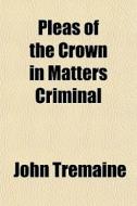 Pleas Of The Crown In Matters Criminal di John Tremaine edito da General Books