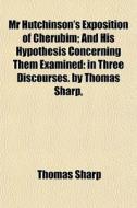 Mr Hutchinson's Exposition Of Cherubim; And His Hypothesis Concerning Them Examined: In Three Discourses. By Thomas Sharp, di Thomas Sharp edito da General Books Llc