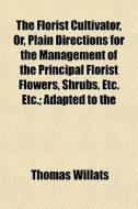 The Florist Cultivator, Or, Plain Directions For The Management Of The Principal Florist Flowers, Shrubs, Etc. Etc.; Adapted To The di Thomas Willats edito da General Books Llc