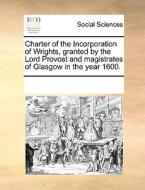 Charter Of The Incorporation Of Wrights, Granted By The Lord Provost And Magistrates Of Glasgow In The Year 1600. di See Notes Multiple Contributors edito da Gale Ecco, Print Editions