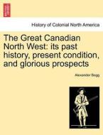 The Great Canadian North West: its past history, present condition, and glorious prospects di Alexander Begg edito da British Library, Historical Print Editions