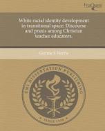 White Racial Identity Development in Transitional Space: Discourse and Praxis Among Christian Teacher Educators. di Gennie S. Harris edito da Proquest, Umi Dissertation Publishing