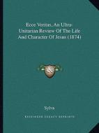 Ecce Veritas, an Ultra-Unitarian Review of the Life and Character of Jesus (1874) di Sylva edito da Kessinger Publishing