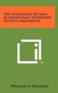 The Evolution of Man Scientifically Disproved in Fifty Arguments di William A. Williams edito da Literary Licensing, LLC
