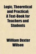 Logic, Theoretical And Practical; A Text di William Dexter Wilson edito da General Books