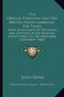 The Oregon Territory, and the British North American Fur Trade: With an Account of the Habits and Customs of the Principal Native Tribes on the Northe di John Dunn edito da Kessinger Publishing