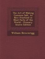 The Art of Making Common Salt, as Now Practised in Most Parts of the World - Primary Source Edition di William Brownrigg edito da Nabu Press