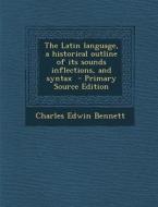 The Latin Language, a Historical Outline of Its Sounds Inflections, and Syntax - Primary Source Edition di Charles Edwin Bennett edito da Nabu Press