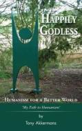 Happily Godless - Humanism For A Better World di Tony Akkermans edito da Grosvenor House Publishing Ltd