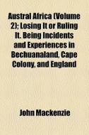 Austral Africa (volume 2); Losing It Or Ruling It. Being Incidents And Experiences In Bechuanaland, Cape Colony, And England di John Mackenzie edito da General Books Llc
