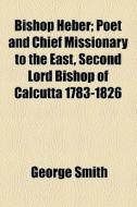 Bishop Heber; Poet And Chief Missionary To The East, Second Lord Bishop Of Calcutta 1783-1826 di George Smith edito da General Books Llc