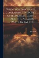 Guide for Emigrants, Containing Sketches of Illinois, Missouri, and the Adjacent Parts. By J.M. Peck. di J. M. Peck edito da LEGARE STREET PR