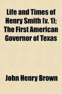 Life And Times Of Henry Smith (v. 1); The First American Governor Of Texas di John Henry Brown edito da General Books Llc
