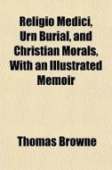 Religio Medici, Urn Burial, And Christian Morals, With An Illustrated Memoir di Thomas Browne edito da General Books Llc