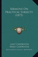 Sermons on Practical Subjects (1875) di Lant Carpenter edito da Kessinger Publishing