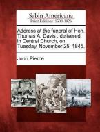 Address at the Funeral of Hon. Thomas A. Davis: Delivered in Central Church, on Tuesday, November 25, 1845. di John Pierce edito da LIGHTNING SOURCE INC