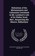 Refutation Of The Mistatements And Calumnies Contained In Mr. Lockhart's Life Of Sir Walter Scott, Bart., Respecting The Messrs. Ballantyne di John Gibson Lockhart, John Alexander Ballantyne edito da Palala Press