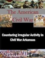Countering Irregular Activity in Civil War Arkansas di United States Army War College edito da Createspace