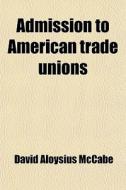 Admission To American Trade Unions di David Aloysius McCabe edito da General Books