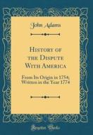 History of the Dispute with America: From Its Origin in 1754; Written in the Year 1774 (Classic Reprint) di John Adams edito da Forgotten Books