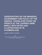 Observations on the Manners. Government and Policy of the Greeks, Translated from the French of the Learned ABBE Mably, with Notes and Illustrations b di Gabriel Bonnot De Mably edito da Rarebooksclub.com