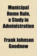 Municipal Home Rule, A Study In Administ di Frank Johnson Goodnow edito da General Books