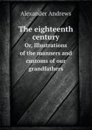 The Eighteenth Century Or, Illustrations Of The Manners And Customs Of Our Grandfathers di Alexander Andrews edito da Book On Demand Ltd.